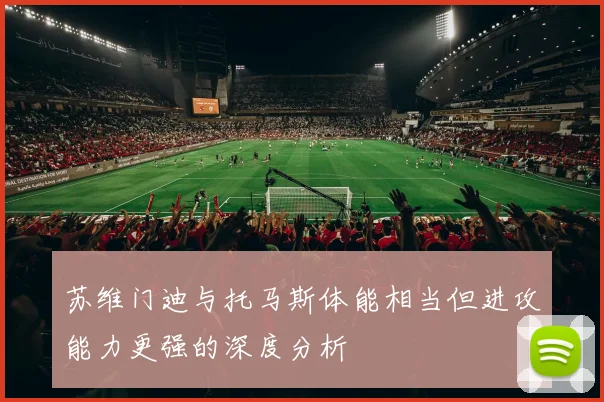 苏维门迪与托马斯体能相当但进攻能力更强的深度分析