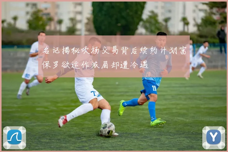 名记揭秘吹杨交易背后续约计划富保罗欲运作浓眉却遭冷遇