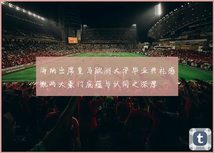 海纳出席皇马欧洲大学毕业典礼感慨两大豪门底蕴与认同之深厚