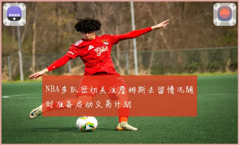 NBA多队密切关注詹姆斯去留情况随时准备启动交易计划