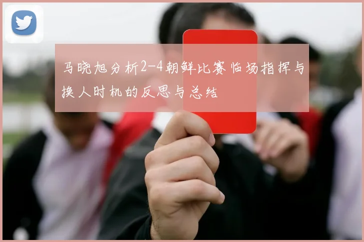 马晓旭分析2-4朝鲜比赛临场指挥与换人时机的反思与总结