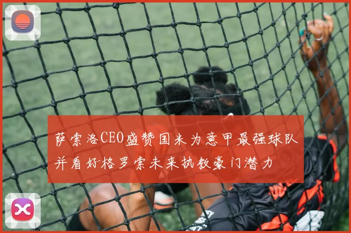 萨索洛CEO盛赞国米为意甲最强球队并看好格罗索未来执教豪门潜力