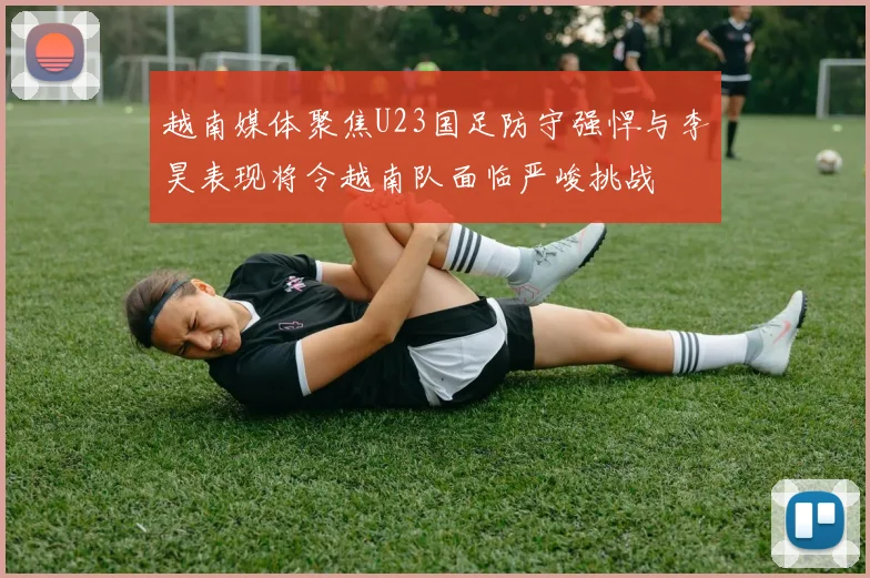 越南媒体聚焦U23国足防守强悍与李昊表现将令越南队面临严峻挑战