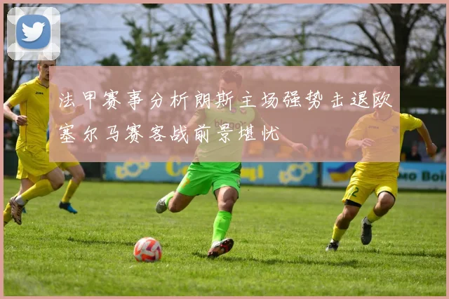 法甲赛事分析朗斯主场强势击退欧塞尔马赛客战前景堪忧