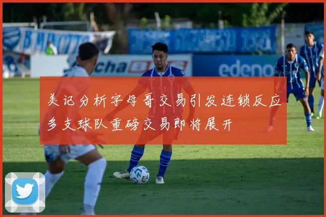 美记分析字母哥交易引发连锁反应多支球队重磅交易即将展开