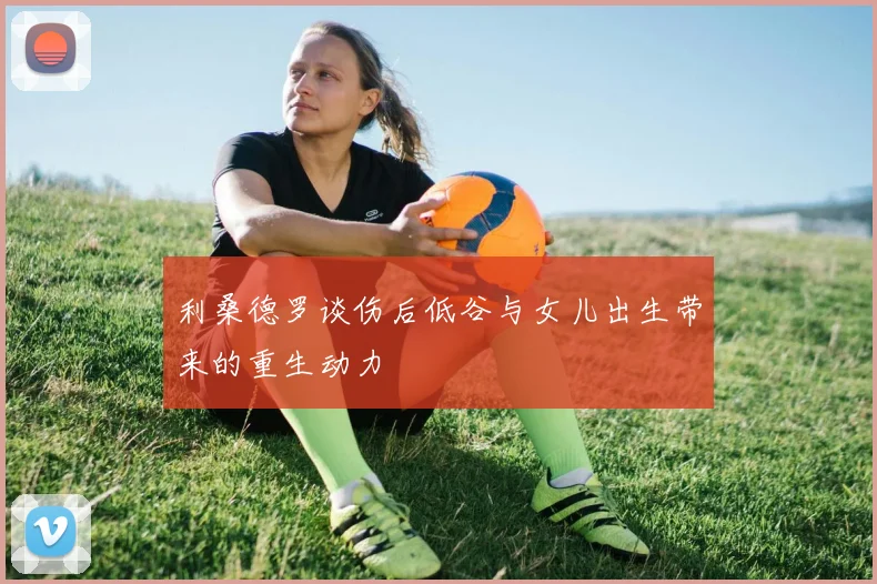 利桑德罗谈伤后低谷与女儿出生带来的重生动力