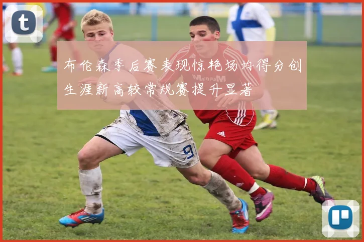 布伦森季后赛表现惊艳场均得分创生涯新高较常规赛提升显著