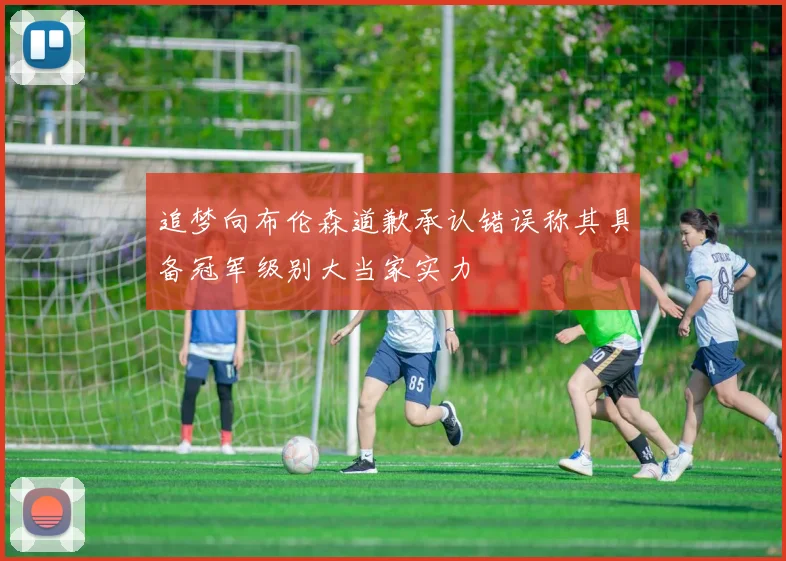 追梦向布伦森道歉承认错误称其具备冠军级别大当家实力