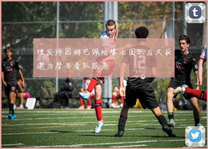 理发师因姆巴佩结缘法国队后又获邀为摩洛哥队服务