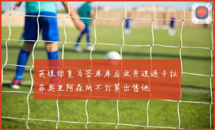 英媒称皇马签库库后放弃追逐卡拉菲奥里阿森纳不打算出售他