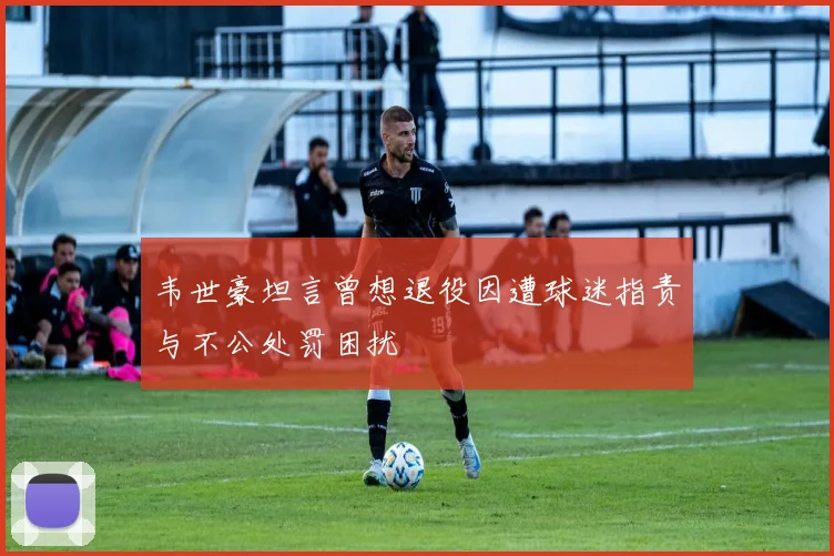 韦世豪坦言曾想退役因遭球迷指责与不公处罚困扰