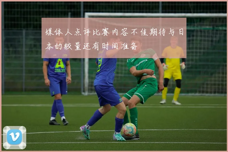 媒体人点评比赛内容不佳期待与日本的较量还有时间准备
