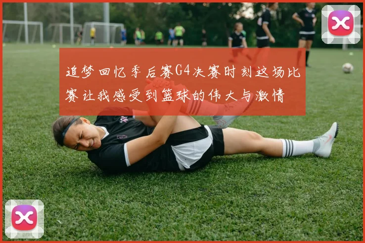 追梦回忆季后赛G4决赛时刻这场比赛让我感受到篮球的伟大与激情