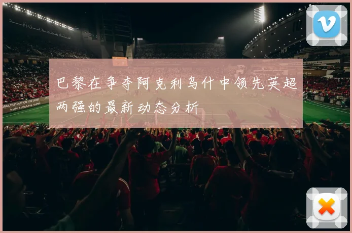 巴黎在争夺阿克利乌什中领先英超两强的最新动态分析