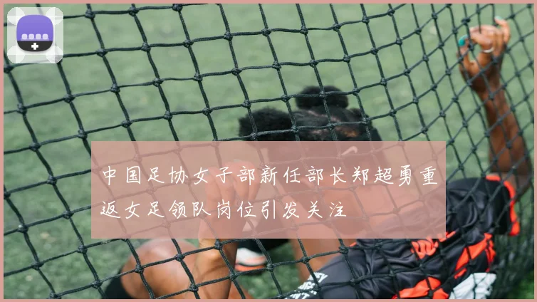 中国足协女子部新任部长郑超勇重返女足领队岗位引发关注
