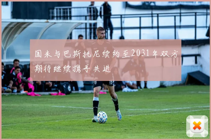 国米与巴斯托尼续约至2031年双方期待继续携手共进