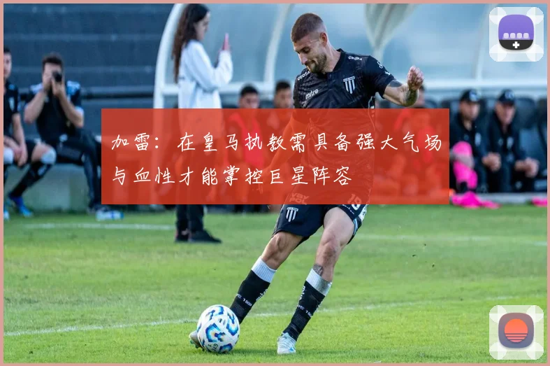 加雷：在皇马执教需具备强大气场与血性才能掌控巨星阵容