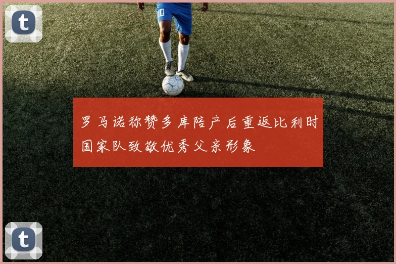 罗马诺称赞多库陪产后重返比利时国家队致敬优秀父亲形象