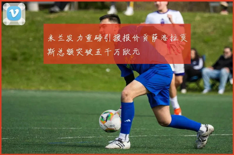 米兰发力重磅引援报价贡萨洛拉莫斯总额突破五千万欧元